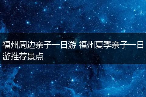 福州周边亲子一日游 福州夏季亲子一日游推荐景点