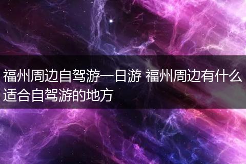 福州周边自驾游一日游 福州周边有什么适合自驾游的地方