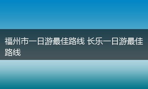 福州市一日游最佳路线 长乐一日游最佳路线