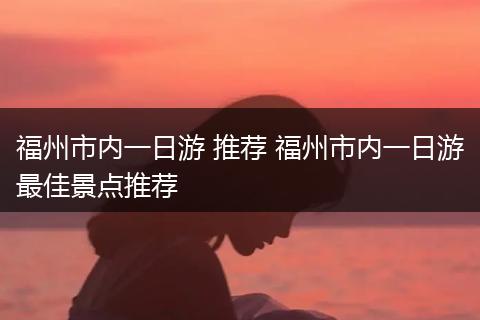 福州市内一日游 推荐 福州市内一日游最佳景点推荐