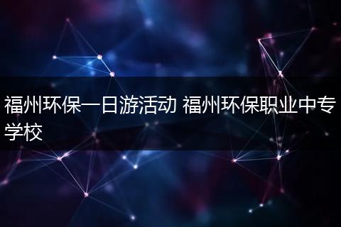 福州环保一日游活动 福州环保职业中专学校