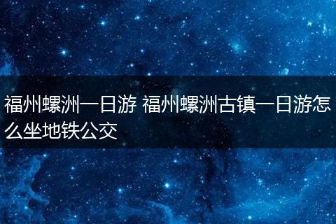 福州螺洲一日游 福州螺洲古镇一日游怎么坐地铁公交