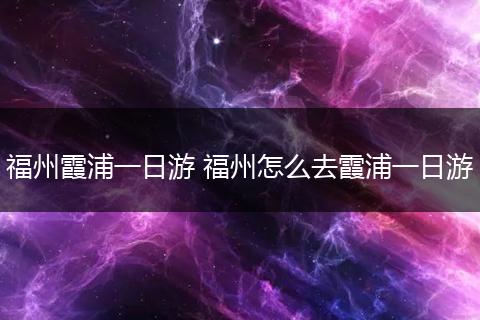 福州霞浦一日游 福州怎么去霞浦一日游