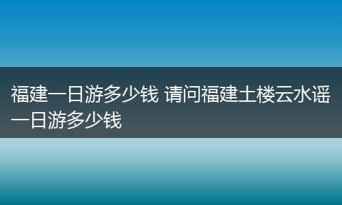 福建一日游多少钱 请问福建土楼云水谣一日游多少钱