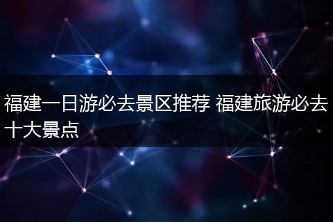 福建一日游必去景区推荐 福建旅游必去十大景点