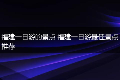 福建一日游的景点 福建一日游最佳景点推荐