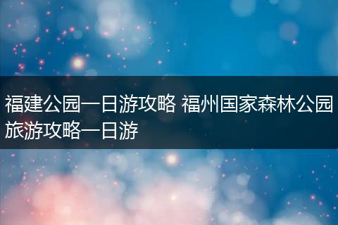 福建公园一日游攻略 福州国家森林公园旅游攻略一日游