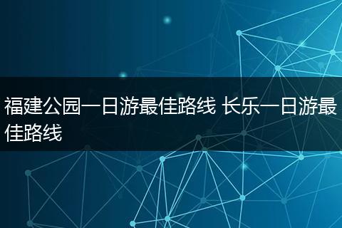 福建公园一日游最佳路线 长乐一日游最佳路线