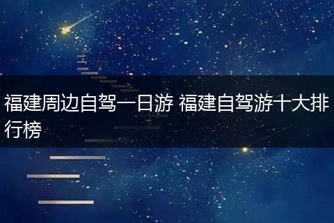 福建周边自驾一日游 福建自驾游十大排行榜