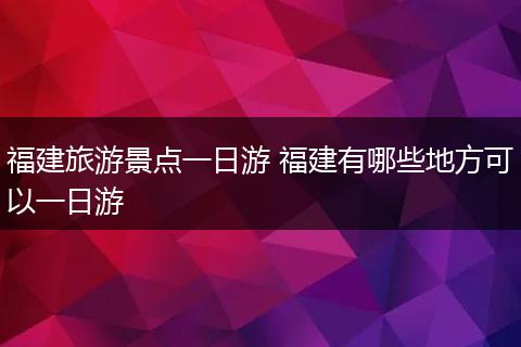 福建旅游景点一日游 福建有哪些地方可以一日游