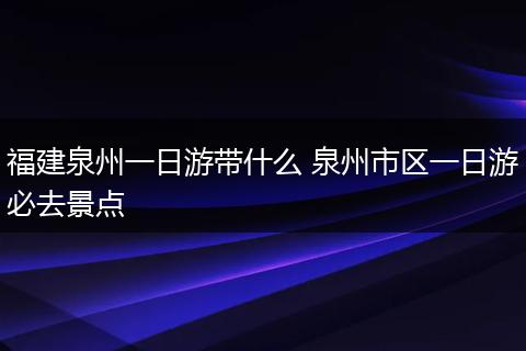 福建泉州一日游带什么 泉州市区一日游必去景点