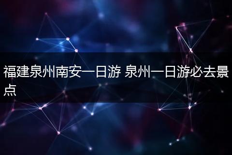 福建泉州南安一日游 泉州一日游必去景点