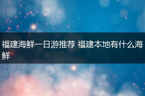 福建海鲜一日游推荐 福建本地有什么海鲜