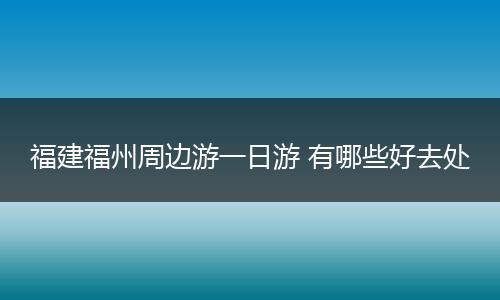福建福州周边游一日游 有哪些好去处