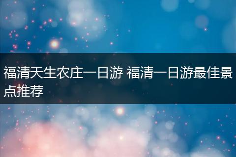 福清天生农庄一日游 福清一日游最佳景点推荐