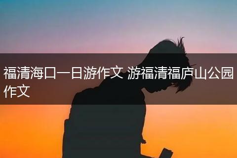 福清海口一日游作文 游福清福庐山公园作文