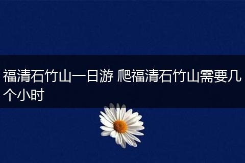 福清石竹山一日游 爬福清石竹山需要几个小时
