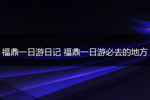 福鼎一日游日记 福鼎一日游必去的地方