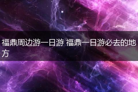 福鼎周边游一日游 福鼎一日游必去的地方