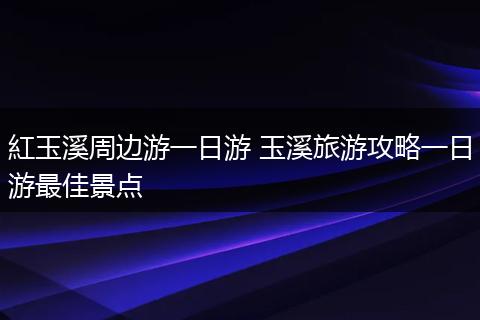 紅玉溪周边游一日游 玉溪旅游攻略一日游最佳景点