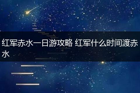 红军赤水一日游攻略 红军什么时间渡赤水