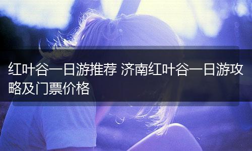 红叶谷一日游推荐 济南红叶谷一日游攻略及门票价格