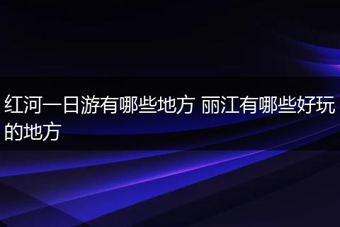 红河一日游有哪些地方 丽江有哪些好玩的地方