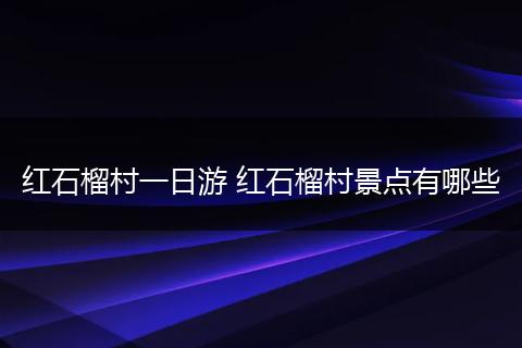 红石榴村一日游 红石榴村景点有哪些