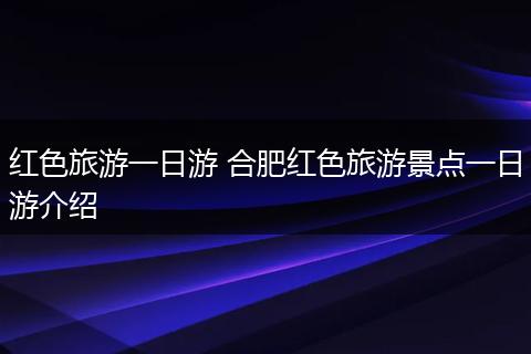 红色旅游一日游 合肥红色旅游景点一日游介绍