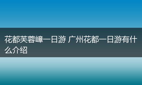 花都芙蓉嶂一日游 广州花都一日游有什么介绍