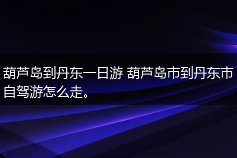 葫芦岛到丹东一日游 葫芦岛市到丹东市自驾游怎么走。