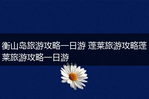 衡山岛旅游攻略一日游 蓬莱旅游攻略蓬莱旅游攻略一日游