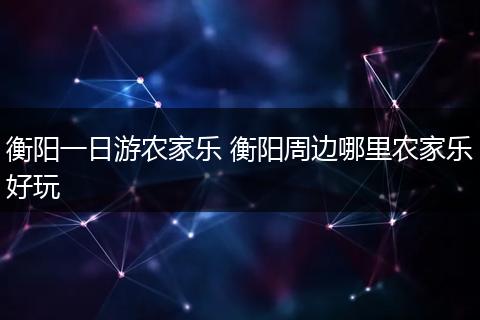 衡阳一日游农家乐 衡阳周边哪里农家乐好玩