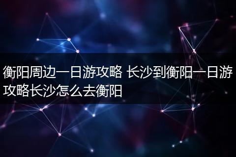 衡阳周边一日游攻略 长沙到衡阳一日游攻略长沙怎么去衡阳