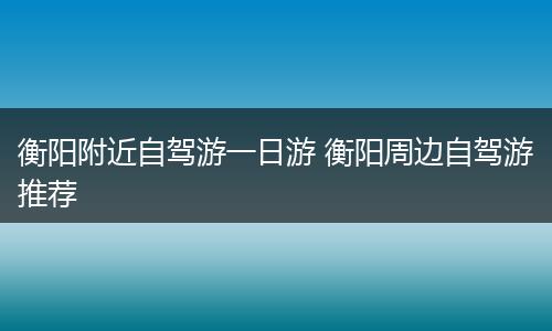衡阳附近自驾游一日游 衡阳周边自驾游推荐
