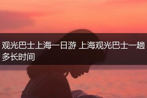 观光巴士上海一日游 上海观光巴士一趟多长时间