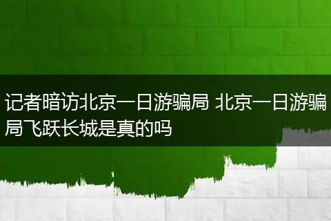 记者暗访北京一日游骗局 北京一日游骗局飞跃长城是真的吗