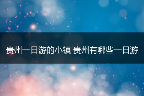 贵州一日游的小镇 贵州有哪些一日游