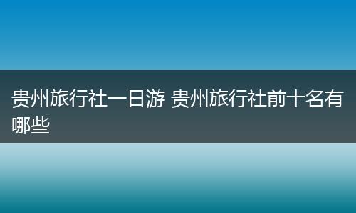 贵州旅行社一日游 贵州旅行社前十名有哪些