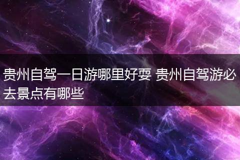 贵州自驾一日游哪里好耍 贵州自驾游必去景点有哪些
