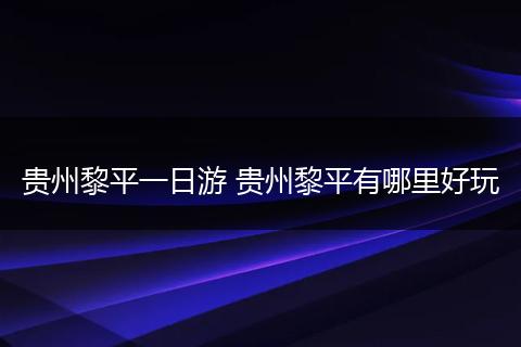 贵州黎平一日游 贵州黎平有哪里好玩