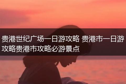 贵港世纪广场一日游攻略 贵港市一日游攻略贵港市攻略必游景点