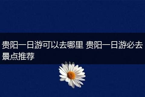 贵阳一日游可以去哪里 贵阳一日游必去景点推荐