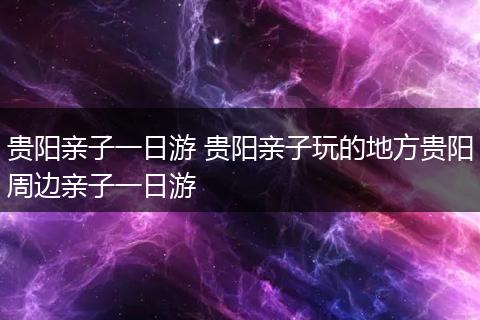 贵阳亲子一日游 贵阳亲子玩的地方贵阳周边亲子一日游