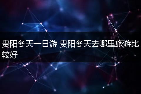 贵阳冬天一日游 贵阳冬天去哪里旅游比较好
