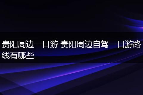 贵阳周边一日游 贵阳周边自驾一日游路线有哪些