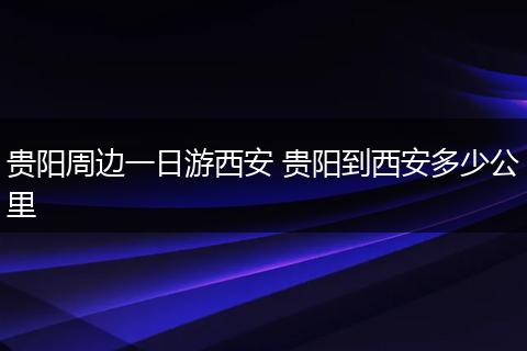 贵阳周边一日游西安 贵阳到西安多少公里