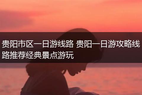 贵阳市区一日游线路 贵阳一日游攻略线路推荐经典景点游玩