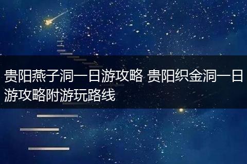 贵阳燕子洞一日游攻略 贵阳织金洞一日游攻略附游玩路线