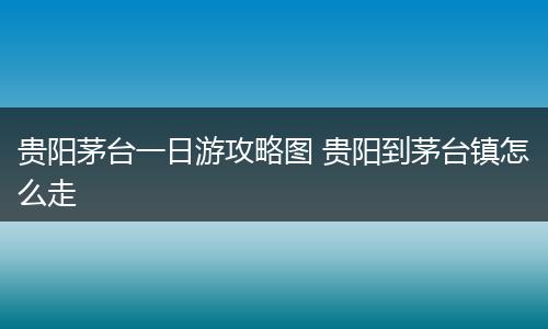 贵阳茅台一日游攻略图 贵阳到茅台镇怎么走